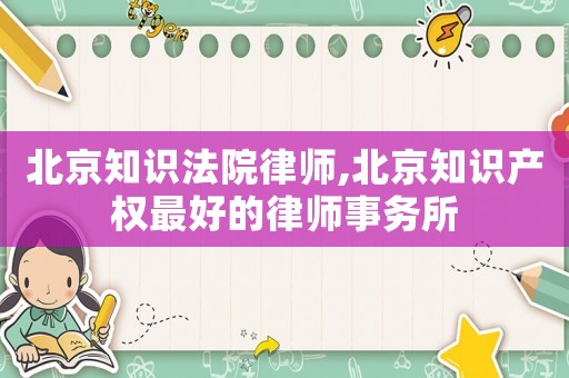 北京知識法院律師,北京知識產權最好的律師事務所