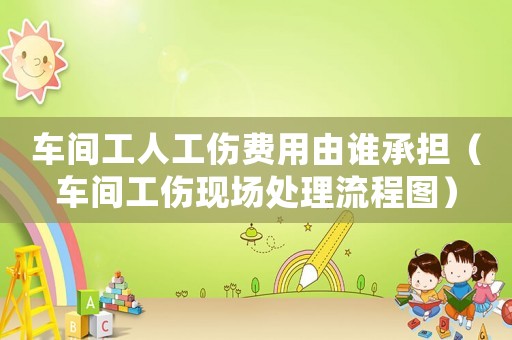 車間工人工傷費用由誰承擔（車間工傷現場處理流程圖）