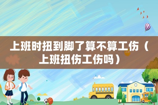 上班時扭到腳了算不算工傷（上班扭傷工傷嗎）