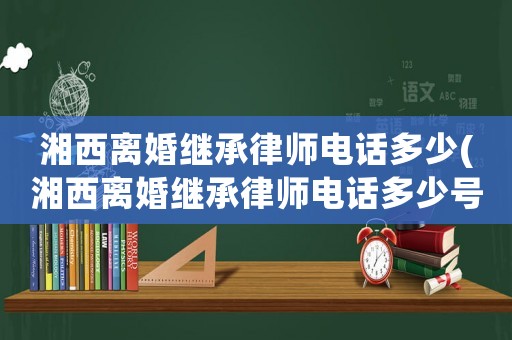 湘西離婚繼承律師電話多少(湘西離婚繼承律師電話多少號)