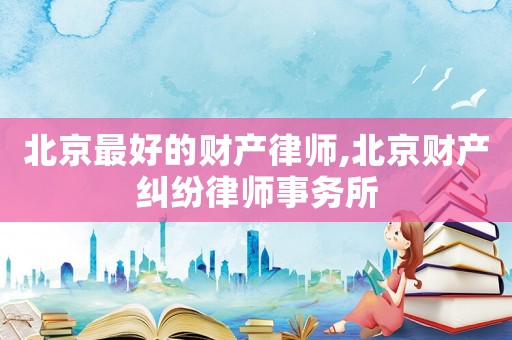 北京最好的財產律師,北京財產糾紛律師事務所