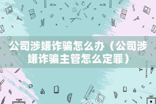 公司涉嫌詐騙怎么辦（公司涉嫌詐騙主管怎么定罪）