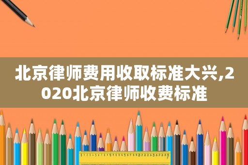 北京律師費(fèi)用收取標(biāo)準(zhǔn)大興,2020北京律師收費(fèi)標(biāo)準(zhǔn)