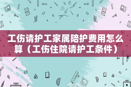 工傷請護(hù)工家屬陪護(hù)費(fèi)用怎么算（工傷住院請護(hù)工條件）
