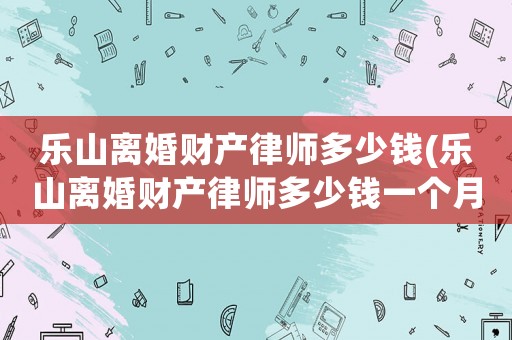 樂山離婚財產(chǎn)律師多少錢(樂山離婚財產(chǎn)律師多少錢一個月)