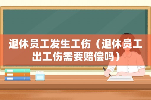 退休員工發生工傷（退休員工出工傷需要賠償嗎）
