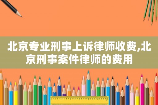 北京專業刑事上訴律師收費,北京刑事案件律師的費用