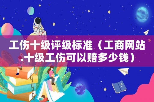 工傷十級評級標準（工商網站.十級工傷可以賠多少錢）