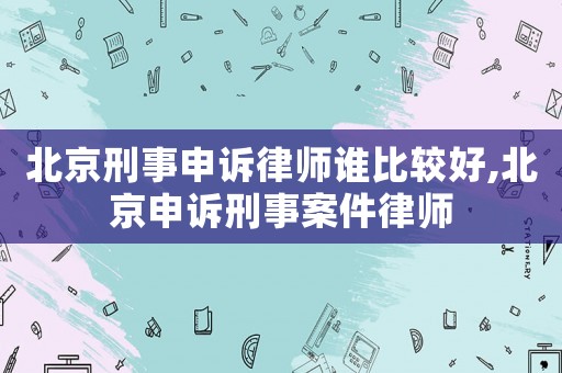 北京刑事申訴律師誰比較好,北京申訴刑事案件律師
