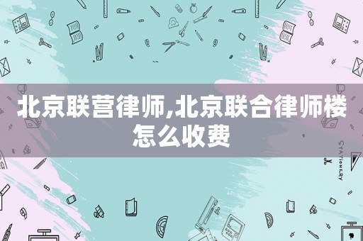 北京聯營律師,北京聯合律師樓怎么收費