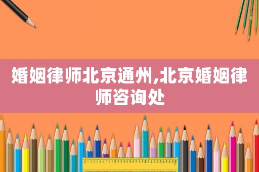 婚姻律師北京通州,北京婚姻律師咨詢處