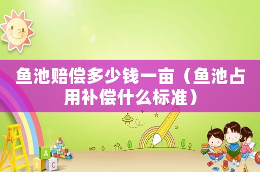 魚池賠償多少錢一畝（魚池占用補(bǔ)償什么標(biāo)準(zhǔn)）