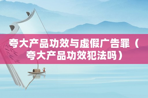 夸大產品功效與虛假廣告罪（夸大產品功效犯法嗎）