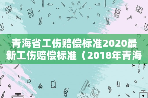 青海省工傷賠償標(biāo)準(zhǔn)2020最新工傷賠償標(biāo)準(zhǔn)（2018年青海省工傷賠償標(biāo)準(zhǔn)）