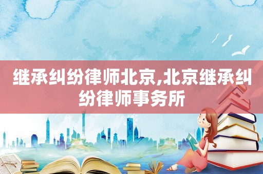 繼承糾紛律師北京,北京繼承糾紛律師事務所
