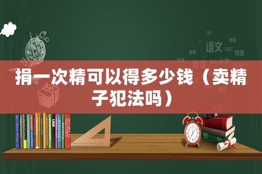 捐一次精可以得多少錢（賣精子犯法嗎）