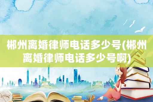 郴州離婚律師電話多少號(郴州離婚律師電話多少號啊)