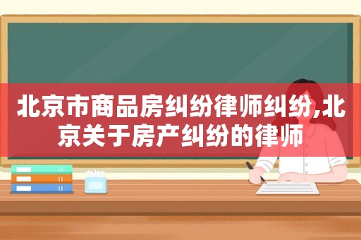 北京市商品房糾紛律師糾紛,北京關于房產糾紛的律師