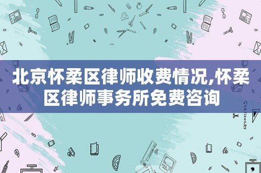 北京懷柔區律師收費情況,懷柔區律師事務所免費咨詢