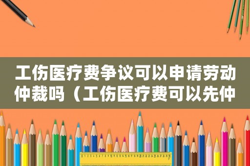 工傷醫療費爭議可以申請勞動仲裁嗎（工傷醫療費可以先仲裁嗎）