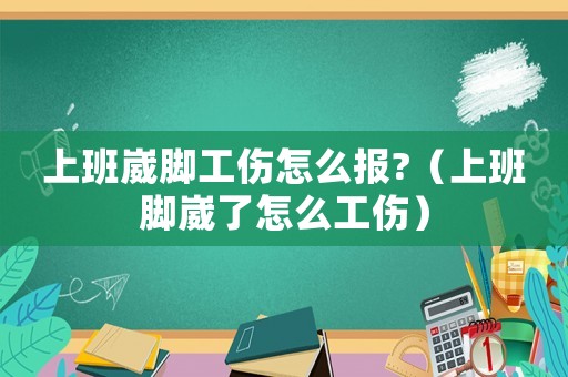 上班崴腳工傷怎么報?（上班腳崴了怎么工傷）