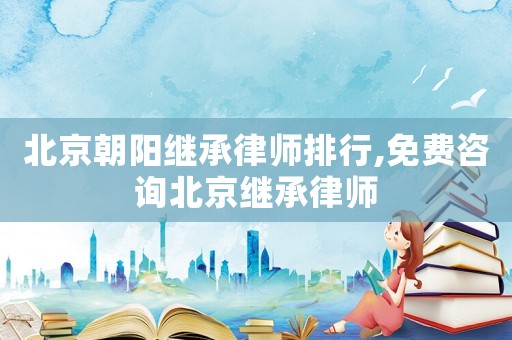 北京朝陽繼承律師排行,免費咨詢北京繼承律師