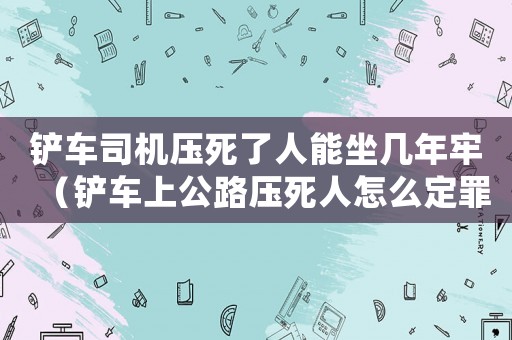 鏟車司機壓死了人能坐幾年牢（鏟車上公路壓死人怎么定罪）