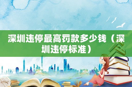 深圳違停最高罰款多少錢（深圳違停標準）