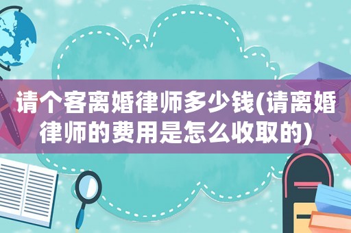 請個客離婚律師多少錢(請離婚律師的費用是怎么收取的)
