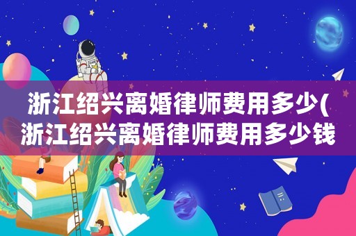 浙江紹興離婚律師費用多少(浙江紹興離婚律師費用多少錢)