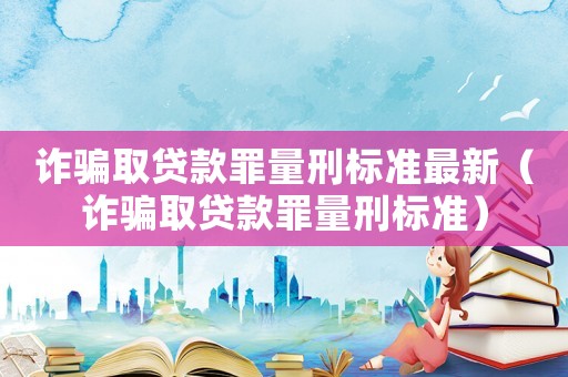 詐騙取貸款罪量刑標(biāo)準(zhǔn)最新（詐騙取貸款罪量刑標(biāo)準(zhǔn)）