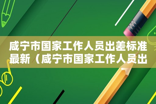 咸寧市國家工作人員出差標準最新（咸寧市國家工作人員出差標準）