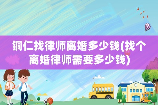 銅仁找律師離婚多少錢(找個離婚律師需要多少錢)