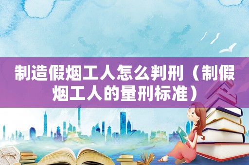 制造假煙工人怎么判刑（制假煙工人的量刑標準）