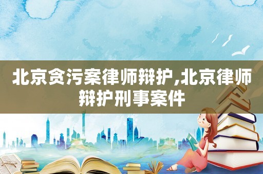 北京貪污案律師辯護,北京律師辯護刑事案件
