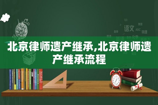 北京律師遺產繼承,北京律師遺產繼承流程