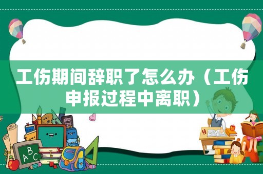 工傷期間辭職了怎么辦（工傷申報過程中離職）