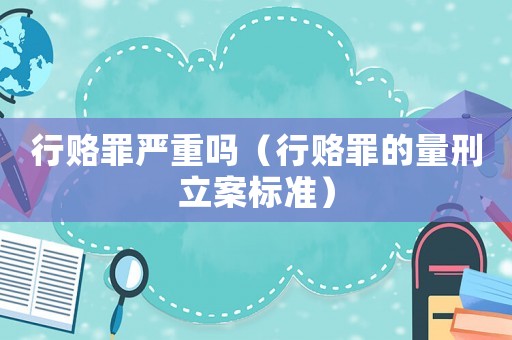 行賂罪嚴(yán)重嗎（行賂罪的量刑立案標(biāo)準(zhǔn)）