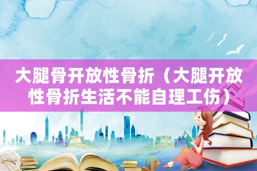 大腿骨開放性骨折（大腿開放性骨折生活不能自理工傷）