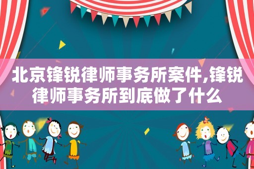 北京鋒銳律師事務所案件,鋒銳律師事務所到底做了什么