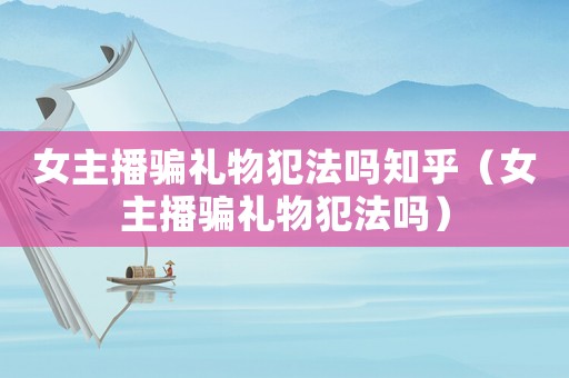 女主播騙禮物犯法嗎知乎（女主播騙禮物犯法嗎）