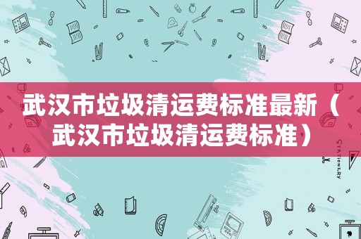 武漢市垃圾清運(yùn)費(fèi)標(biāo)準(zhǔn)最新（武漢市垃圾清運(yùn)費(fèi)標(biāo)準(zhǔn)）