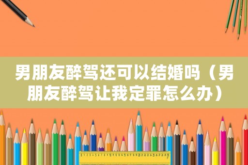 男朋友醉駕還可以結(jié)婚嗎（男朋友醉駕讓我定罪怎么辦）
