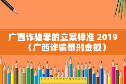 廣西詐騙罪的立案標準 2019（廣西詐騙量刑金額）