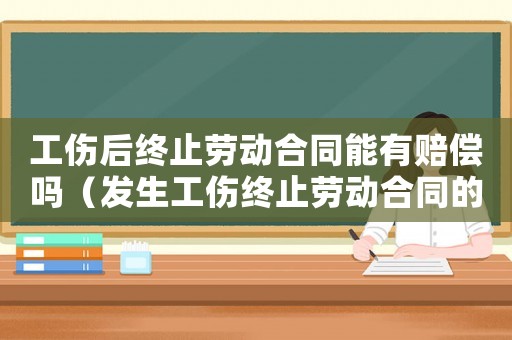 工傷后終止勞動合同能有賠償嗎（發生工傷終止勞動合同的時間）