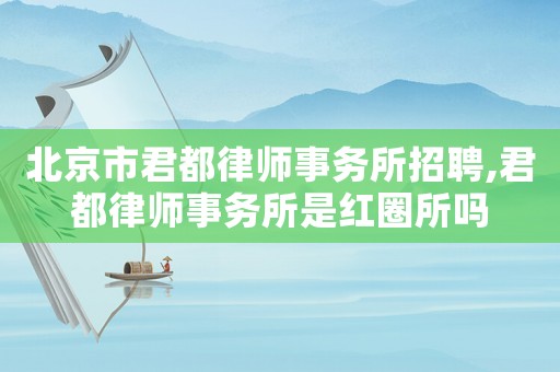 北京市君都律師事務所招聘,君都律師事務所是紅圈所嗎