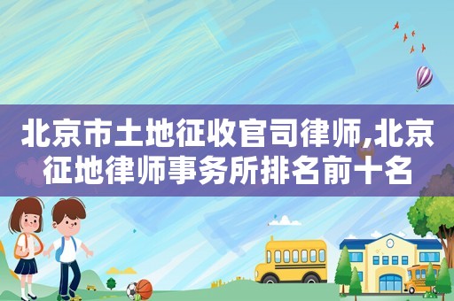 北京市土地征收官司律師,北京征地律師事務(wù)所排名前十名
