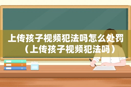 上傳孩子視頻犯法嗎怎么處罰（上傳孩子視頻犯法嗎）