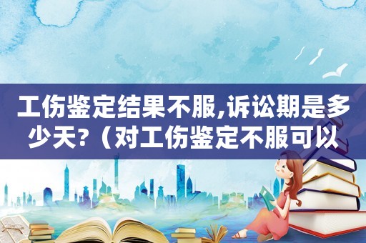 工傷鑒定結果不服,訴訟期是多少天?（對工傷鑒定不服可以起訴嗎）