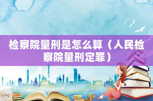 檢察院量刑是怎么算（人民檢察院量刑定罪）
